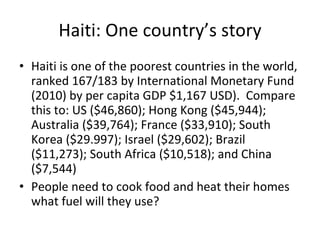 Haiti: One country’s story Haiti is one of the poorest countries in the world, ranked 167/183 by International Monetary Fund (2010) by per capita GDP $1,167 USD).  Compare this to: US ($46,860); Hong Kong ($45,944); Australia ($39,764); France ($33,910); South Korea ($29.997); Israel ($29,602); Brazil ($11,273); South Africa ($10,518); and China ($7,544) People need to cook food and heat their homes what fuel will they use? 