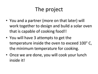 The project You and a partner (more on that later) will work together to design and build a solar oven that is capable of cooking food!!  You will have 3 attempts to get the temperature inside the oven to exceed 100° C, the minimum temperature for cooking.  Once we are done, you will cook your lunch inside it!  