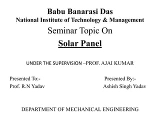 Babu Banarasi Das
National Institute of Technology & Management
Seminar Topic On
Solar Panel
UNDER THE SUPERVISION –PROF. AJAI KUMAR
Presented To:- Presented By:-
Prof. R.N Yadav Ashish Singh Yadav
DEPARTMENT OF MECHANICAL ENGINEERING
 