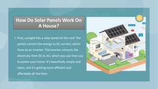 How Do Solar Panels Work On
A House?
• First, sunlight hits a solar panel on the roof. The
panels convert the energy to DC current, which
flows to an inverter. The inverter converts the
electricity from DC to AC, which you can then use
to power your home. It's beautifully simple and
clean, and it's getting more efficient and
affordable all the time.
 