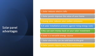 Solarpanel
advantages
1.Solar reduces electric bills
2.Solar panels improve the value of your home
3.Going solar reduces your carbon emissions
4.A solar installation protects against rising energy costs
5.You can earn money back on your solar investment
6.Solar is a versatile energy source
7.Solar electricity can be sold back to the grid
8.Solar panels require very little maintenance
 
