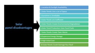 Solar
panel disadvantages
1.Location & Sunlight Availability
2.Solar Panels Use a Lot of Space
3.Sunshine is Unreliable
4.Solar Panels are Inefficient
5.Solar Panels Create EnvironmentalDegradation
6.Solar Panel Production Uses Fossil Fuels
7.Solar Panels Create Toxic Waste
8.Expensive Energy Storage
9.High Initial Cost
10.Solar Panels Could DamageYour Roof
 