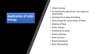 Application of solar
Energy
• Water heating
• Air heating for agricultural and industrial
applications
• Heating and cooling of building
• Cold storage for preservation of food
• Cooking of food
• Green houses
• Distillation of water
• Water pumping
• Solar furnaces
• Power generation
• Solar Photovoltaic
 