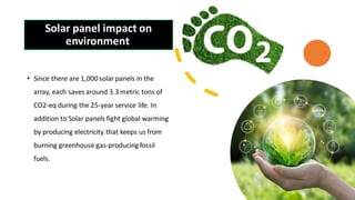 Solar panel impact on
environment
• Since there are 1,000 solar panels in the
array, each saves around 3.3 metric tons of
CO2-eq during the 25-year service life. In
addition to Solar panels fight global warming
by producing electricity that keeps us from
burning greenhouse gas-producing fossil
fuels.
 
