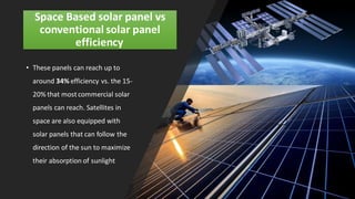 Space Based solar panel vs
conventional solar panel
efficiency
• These panels can reach up to
around 34% efficiency vs. the 15-
20% that mostcommercial solar
panels can reach. Satellites in
space are also equipped with
solar panels that can follow the
direction of the sun to maximize
their absorption of sunlight
 