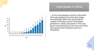Solarpowerin China
• As the most populous country in the world,
China also produces the most solar energy
internationally. While only accounting for
roughly 3.5%of the country’s total power
generation in 2020, solar power in China has
grown tremendously year over year since 2011,
when government incentives were first
introduced.
 
