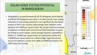 SOLAR HOME SYSTEM POTENTIAL
IN BANGLADESH
• Bangladesh is situated between20.30-20.38 degrees north latitude
and 88.04-92.44degrees east which is an ideal area for solar energy.
Utilization of solar energy potential is very significant for the impact
analysis of SHS in our country. Daily average solar radiation varies
between 4-6.5 KWh per square meter. We can get maximum amount
of radiation on March-April and minimum from December-January.
According to recent studies, yearly average insulation availability in
Dhaka is 1.73MWhper square meter on a horizontal surface and
1.86MWhper square meter on a tilted surface. Againthe annual
amount of radiation is varies from 1840-1575KWh/m2 which is 50-
100%more than Europe.
 