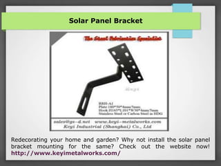 Solar Panel Bracket
Redecorating your home and garden? Why not install the solar panel
bracket mounting for the same? Check out the website now!
http://www.keyimetalworks.com/
 