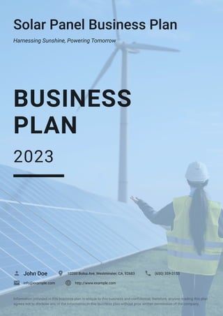 Solar Panel Business Plan
Harnessing Sunshine, Powering Tomorrow
BUSINESS
PLAN
2023
John Doe
 10200 Bolsa Ave, Westminster, CA, 92683
 (650) 359-3153

info@example.com
 http://www.example.com

Information provided in this business plan is unique to this business and confidential; therefore, anyone reading this plan
agrees not to disclose any of the information in this business plan without prior written permission of the company.
 