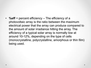• %eff = percent efficiency – The efficiency of a
photovoltaic array is the ratio between the maximum
electrical power that the array can produce compared to
the amount of solar irradiance hitting the array. The
efficiency of a typical solar array is normally low at
around 10-12%, depending on the type of cells
(monocrystalline, polycrystalline, amorphous or thin film)
being used.
 