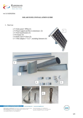 rev 1.0 10/03/2016
1/4
SOLAR PANEL INSTALLATION GUIDE
1- Part List
- n°1 Solar panel 50Wp (1)
- n°2 Panel support profiles in aluminum (2)
- n°1 Pole head bracket (3)
- n°4 Clamps (4)
- n°6 Bolts and n°4 Nuts (5)
- n° 1 Pole adapter 3’’ to 2’’, including fasteners (6)
1
2
3
4 5
6
 