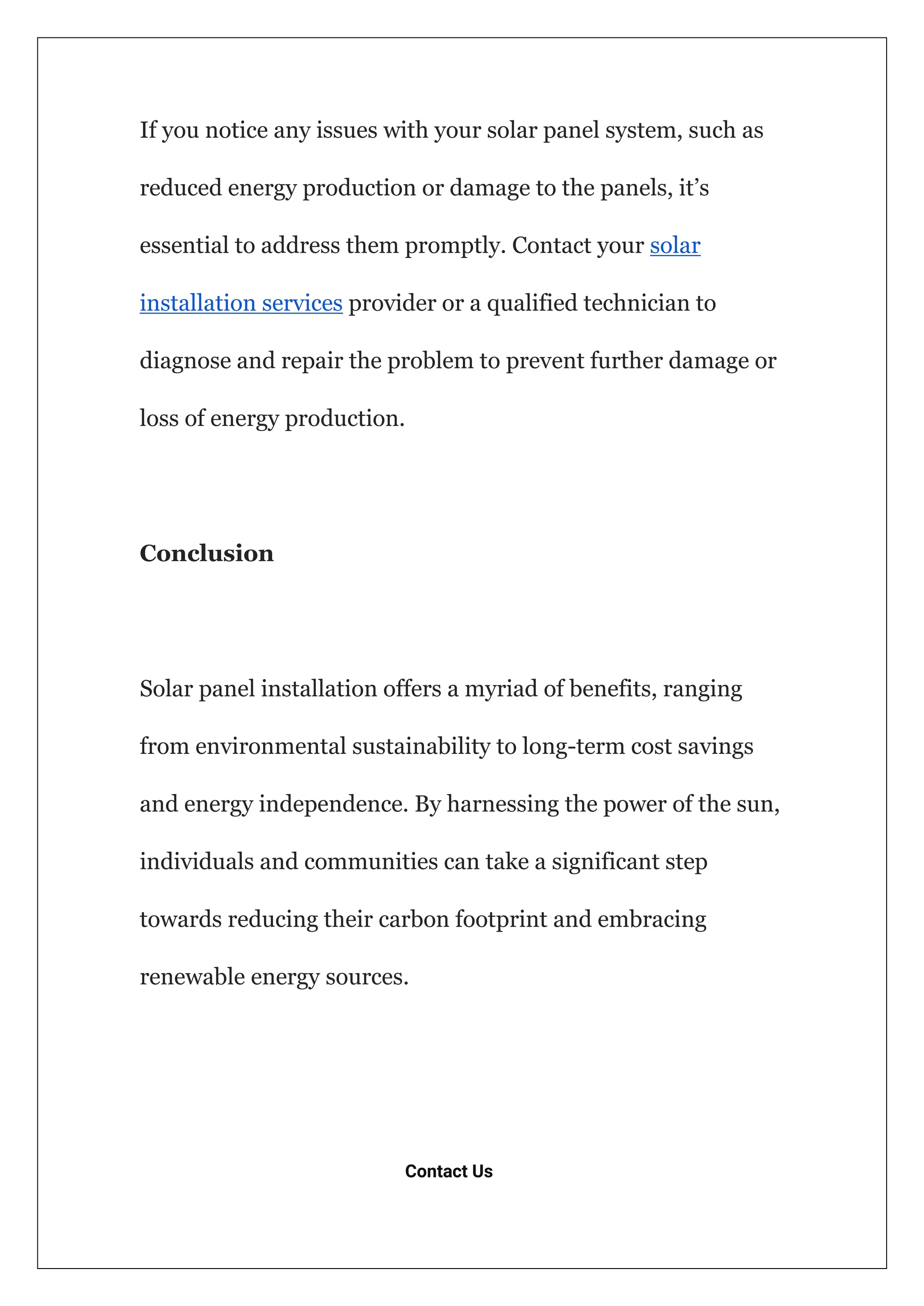 If you notice any issues with your solar panel system, such as
reduced energy production or damage to the panels, it’s
essential to address them promptly. Contact your solar
installation services provider or a qualified technician to
diagnose and repair the problem to prevent further damage or
loss of energy production.
Conclusion
Solar panel installation offers a myriad of benefits, ranging
from environmental sustainability to long-term cost savings
and energy independence. By harnessing the power of the sun,
individuals and communities can take a significant step
towards reducing their carbon footprint and embracing
renewable energy sources.
Contact Us
 
