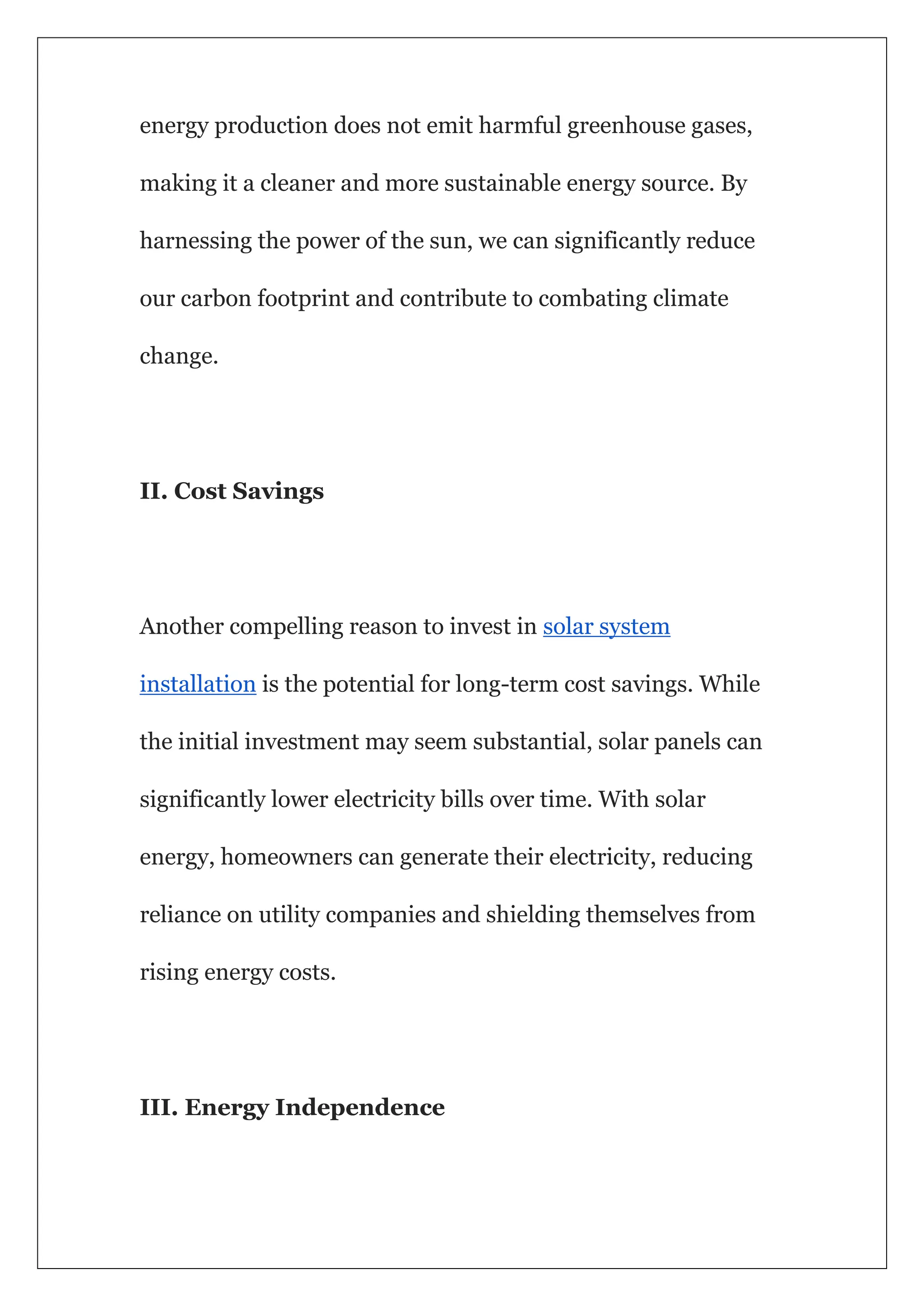 energy production does not emit harmful greenhouse gases,
making it a cleaner and more sustainable energy source. By
harnessing the power of the sun, we can significantly reduce
our carbon footprint and contribute to combating climate
change.
II. Cost Savings
Another compelling reason to invest in solar system
installation is the potential for long-term cost savings. While
the initial investment may seem substantial, solar panels can
significantly lower electricity bills over time. With solar
energy, homeowners can generate their electricity, reducing
reliance on utility companies and shielding themselves from
rising energy costs.
III. Energy Independence
 