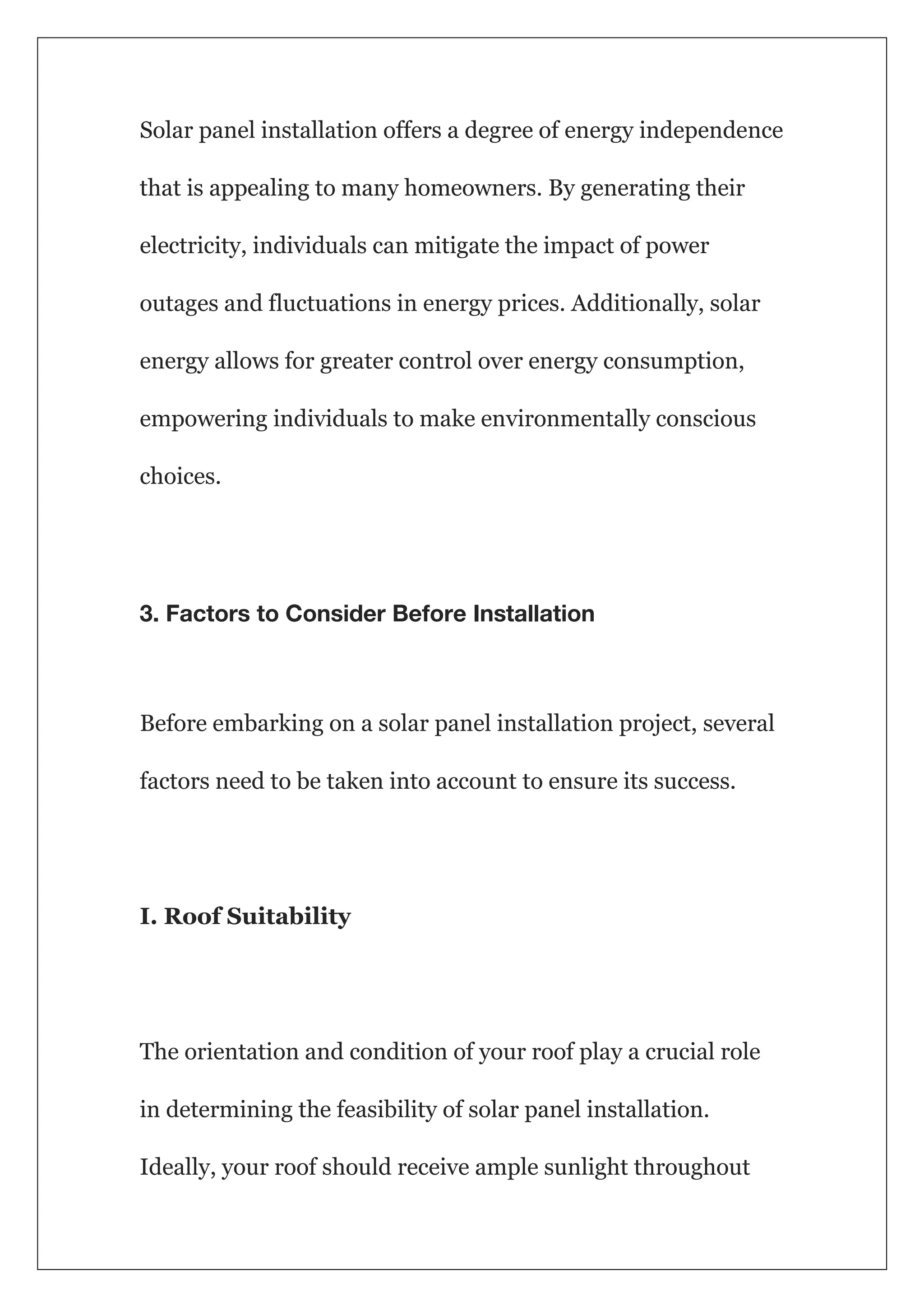 Solar panel installation offers a degree of energy independence
that is appealing to many homeowners. By generating their
electricity, individuals can mitigate the impact of power
outages and fluctuations in energy prices. Additionally, solar
energy allows for greater control over energy consumption,
empowering individuals to make environmentally conscious
choices.
3. Factors to Consider Before Installation
Before embarking on a solar panel installation project, several
factors need to be taken into account to ensure its success.
I. Roof Suitability
The orientation and condition of your roof play a crucial role
in determining the feasibility of solar panel installation.
Ideally, your roof should receive ample sunlight throughout
 