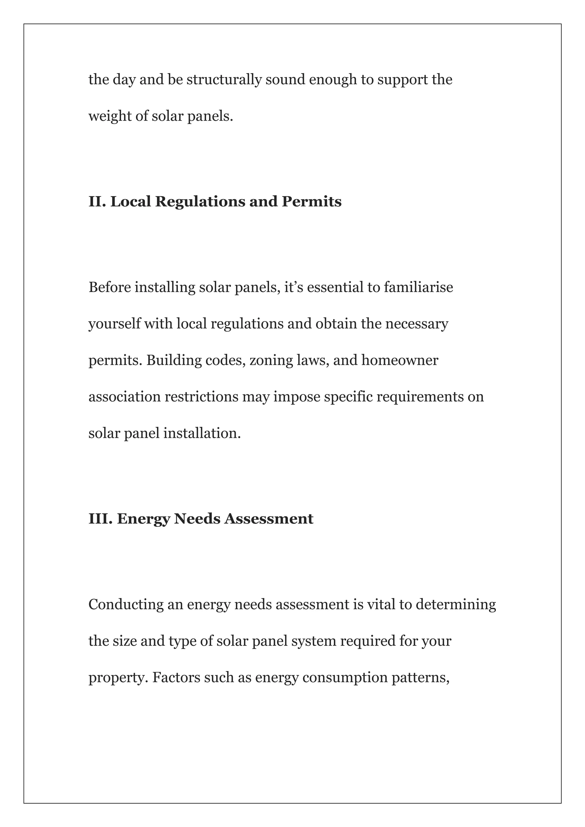 the day and be structurally sound enough to support the
weight of solar panels.
II. Local Regulations and Permits
Before installing solar panels, it’s essential to familiarise
yourself with local regulations and obtain the necessary
permits. Building codes, zoning laws, and homeowner
association restrictions may impose specific requirements on
solar panel installation.
III. Energy Needs Assessment
Conducting an energy needs assessment is vital to determining
the size and type of solar panel system required for your
property. Factors such as energy consumption patterns,
 
