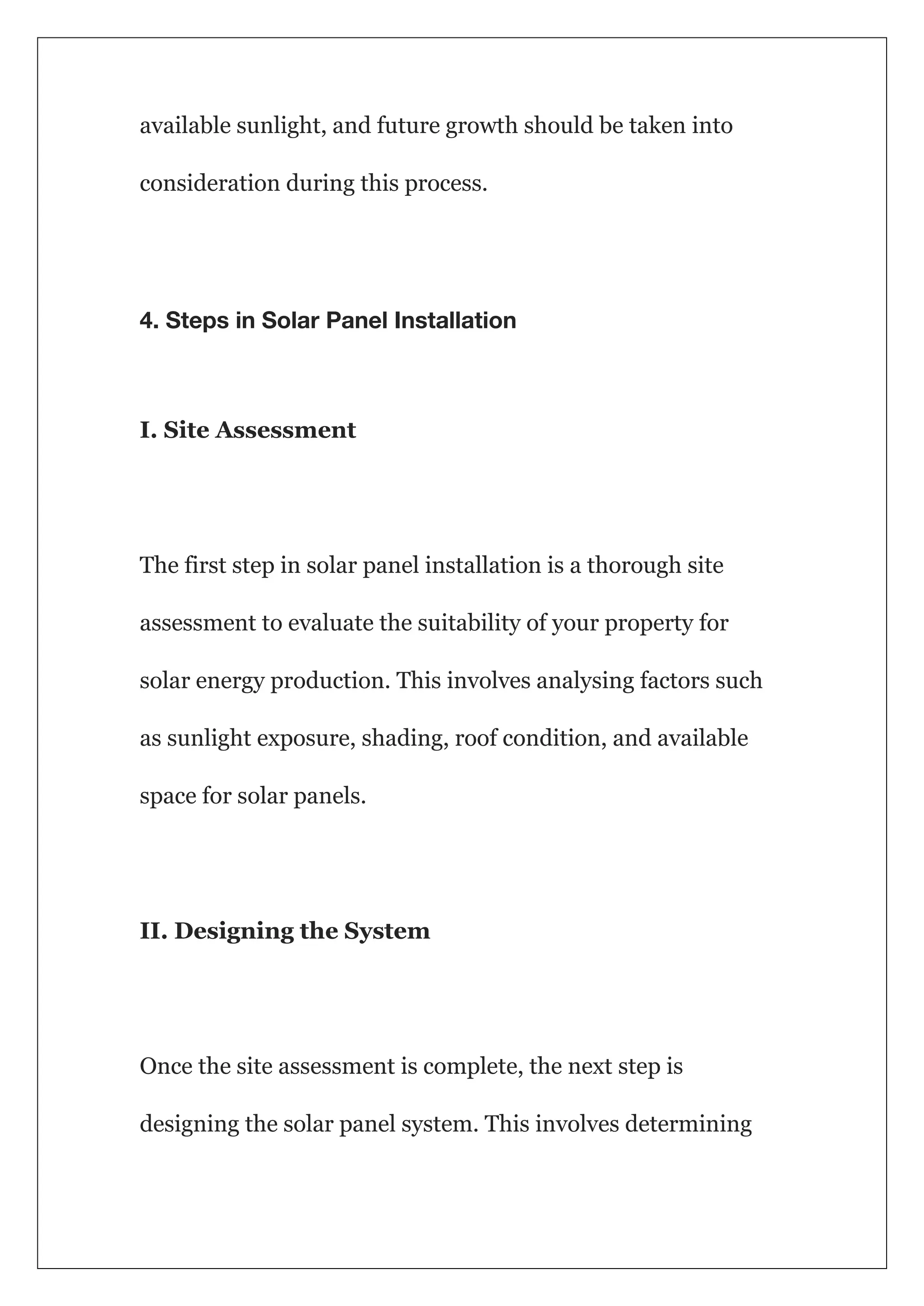 available sunlight, and future growth should be taken into
consideration during this process.
4. Steps in Solar Panel Installation
I. Site Assessment
The first step in solar panel installation is a thorough site
assessment to evaluate the suitability of your property for
solar energy production. This involves analysing factors such
as sunlight exposure, shading, roof condition, and available
space for solar panels.
II. Designing the System
Once the site assessment is complete, the next step is
designing the solar panel system. This involves determining
 