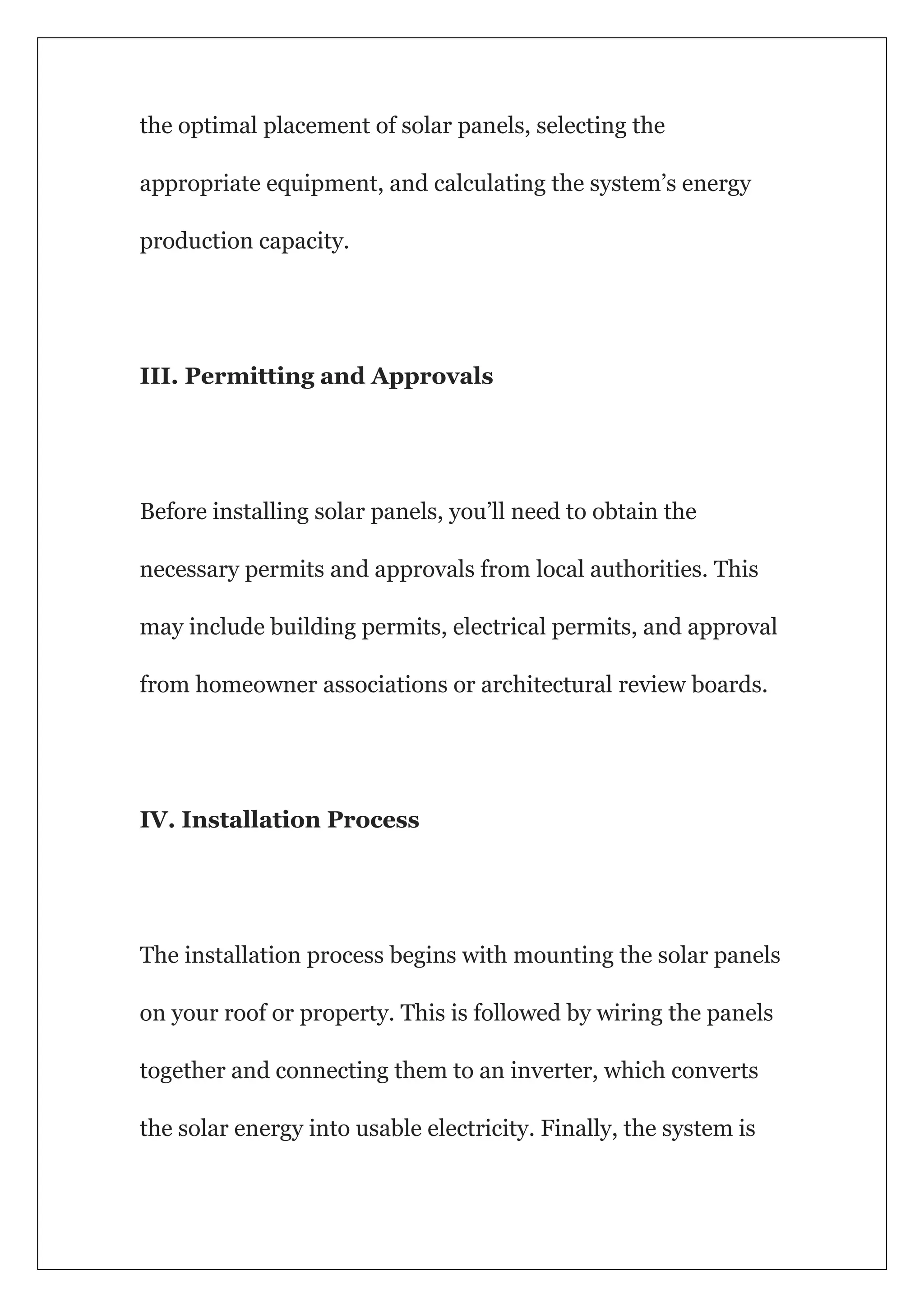 the optimal placement of solar panels, selecting the
appropriate equipment, and calculating the system’s energy
production capacity.
III. Permitting and Approvals
Before installing solar panels, you’ll need to obtain the
necessary permits and approvals from local authorities. This
may include building permits, electrical permits, and approval
from homeowner associations or architectural review boards.
IV. Installation Process
The installation process begins with mounting the solar panels
on your roof or property. This is followed by wiring the panels
together and connecting them to an inverter, which converts
the solar energy into usable electricity. Finally, the system is
 