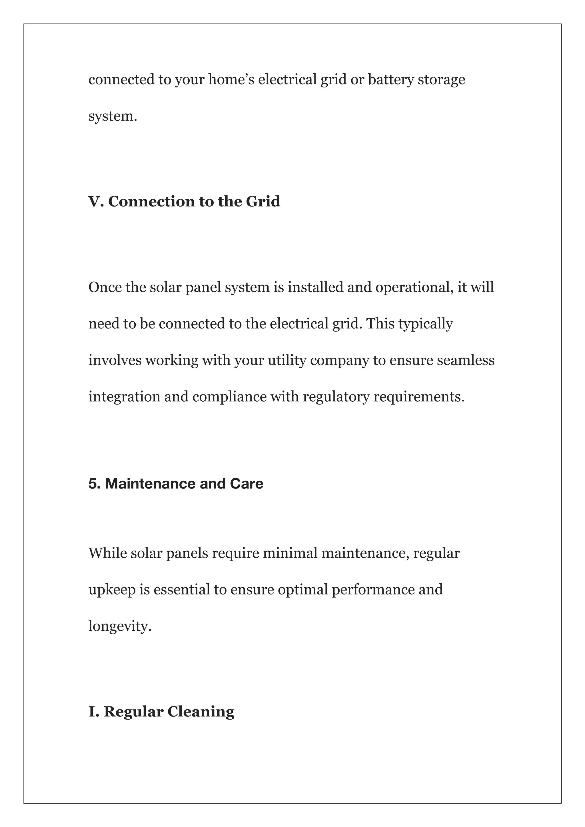 connected to your home’s electrical grid or battery storage
system.
V. Connection to the Grid
Once the solar panel system is installed and operational, it will
need to be connected to the electrical grid. This typically
involves working with your utility company to ensure seamless
integration and compliance with regulatory requirements.
5. Maintenance and Care
While solar panels require minimal maintenance, regular
upkeep is essential to ensure optimal performance and
longevity.
I. Regular Cleaning
 