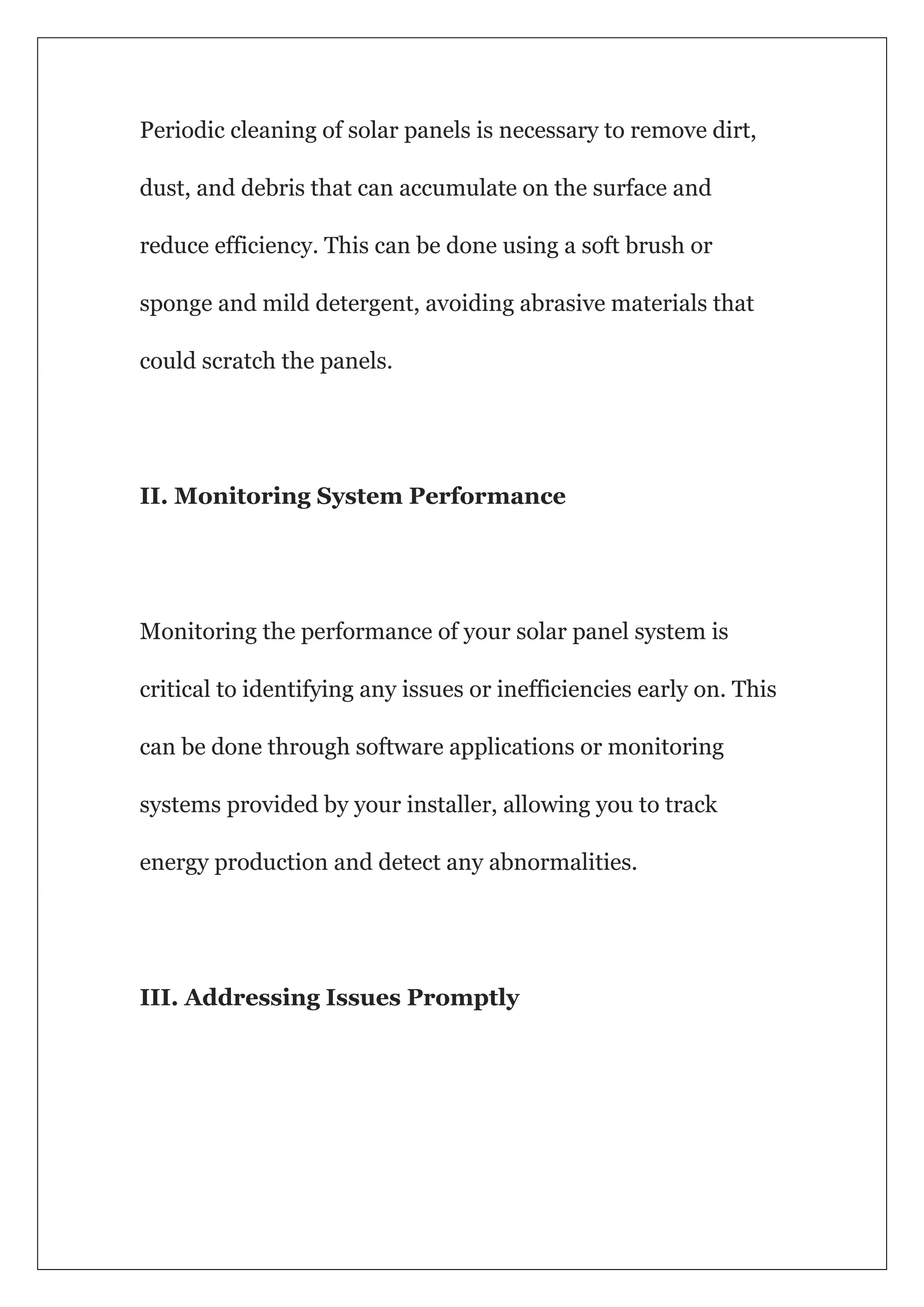 Periodic cleaning of solar panels is necessary to remove dirt,
dust, and debris that can accumulate on the surface and
reduce efficiency. This can be done using a soft brush or
sponge and mild detergent, avoiding abrasive materials that
could scratch the panels.
II. Monitoring System Performance
Monitoring the performance of your solar panel system is
critical to identifying any issues or inefficiencies early on. This
can be done through software applications or monitoring
systems provided by your installer, allowing you to track
energy production and detect any abnormalities.
III. Addressing Issues Promptly
 