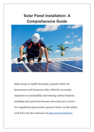 Solar Panel Installation: A
Comprehensive Guide
Solar energy is rapidly becoming a popular choice for
homeowners and businesses alike. With the increasing
emphasis on sustainability and reducing carbon footprint,
installing solar panels has become more than just a trend —
it’s a significant step towards a greener future. In this article,
we’ll delve into the intricacies of solar panel installation,
 