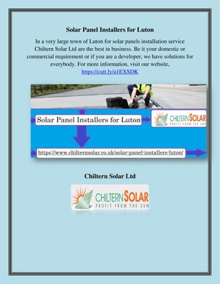 Solar Panel Installers for Luton
In a very large town of Luton for solar panels installation service
Chiltern Solar Ltd are the best in business. Be it your domestic or
commercial requirement or if you are a developer, we have solutions for
everybody. For more information, visit our website,
https://cutt.ly/a1EXSDK
Chiltern Solar Ltd
 