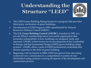 The LEED Green Building Rating System is a program that provides
third-party verification of green buildings.
 Development of LEED began in 1993, spearheaded by Natural
Resources Defense Council (NRDC)
 The U.S. Green Building Council (USGBC), founded in 1993, is a
private 501(c)3, membership-based non-profit organization that
promotes sustainability in how buildings are designed, built, and
operated. USGBC is best known for its development of the Leadership
in Energy and Environmental Design (LEED) green building rating
systems. USGBC offers a suite of LEED professional credentials that
denote expertise in the field of green building.
 Beginning with its launch in 2000, LEED has grown from one rating
system for new construction to a comprehensive system of nine
interrelated rating systems covering all aspects of the development and
construction process
 