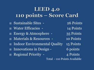  Sustainable Sites - 26 Points
 Water Efficacies - 14 Points
 Energy & Atmosphere - 35 Points
 Materials & Resources - 10 Points
 Indoor Environmental Quality 15 Points
 Innovations in Design - 6 points
 Regional Priority - 4 Points
Total - 110 Points Available
 