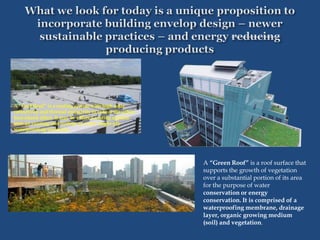 A “Cool Roof” is a roofing system with high solar
reflectivity and thermal emissivity to reduce the urban
heat island effect. It may be either a coating applied
over an existing roof system or a new single-ply
waterproofing membrane.
A “Green Roof” is a roof surface that
supports the growth of vegetation
over a substantial portion of its area
for the purpose of water
conservation or energy
conservation. It is comprised of a
waterproofing membrane, drainage
layer, organic growing medium
(soil) and vegetation.
 