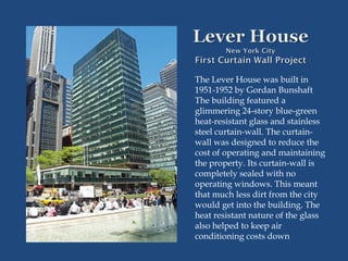 The Lever House was built in
1951-1952 by Gordan Bunshaft
The building featured a
glimmering 24-story blue-green
heat-resistant glass and stainless
steel curtain-wall. The curtain-
wall was designed to reduce the
cost of operating and maintaining
the property. Its curtain-wall is
completely sealed with no
operating windows. This meant
that much less dirt from the city
would get into the building. The
heat resistant nature of the glass
also helped to keep air
conditioning costs down
 