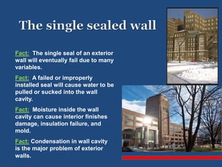 Fact: The single seal of an exterior
wall will eventually fail due to many
variables.
Fact: A failed or improperly
installed seal will cause water to be
pulled or sucked into the wall
cavity.
Fact: Moisture inside the wall
cavity can cause interior finishes
damage, insulation failure, and
mold.
Fact: Condensation in wall cavity
is the major problem of exterior
walls.
 