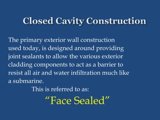 The primary exterior wall construction
used today, is designed around providing
joint sealants to allow the various exterior
cladding components to act as a barrier to
resist all air and water infiltration much like
a submarine.
This is referred to as:
“Face Sealed”
 