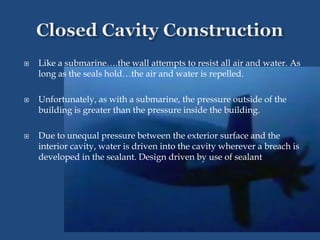  Like a submarine….the wall attempts to resist all air and water. As
long as the seals hold…the air and water is repelled.
 Unfortunately, as with a submarine, the pressure outside of the
building is greater than the pressure inside the building.
 Due to unequal pressure between the exterior surface and the
interior cavity, water is driven into the cavity wherever a breach is
developed in the sealant. Design driven by use of sealant
 