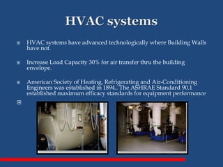  HVAC systems have advanced technologically where Building Walls
have not.
 Increase Load Capacity 30% for air transfer thru the building
envelope.
 American Society of Heating, Refrigerating and Air-Conditioning
Engineers was established in 1894.. The ASHRAE Standard 90.1
established maximum efficacy standards for equipment performance

 