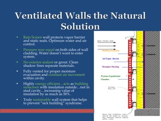 • Rain Screen wall protects vapor barrier
and static seals. Optimum water and air
control.
• Pressure now equal on both sides of wall
cladding. Water doesn’t want to enter
system.
• No exterior sealant or grout. Clean
shadow lines separate materials.
• Fully vented for proper moisture
evacuation and constant air movement
within cavity.
• Highly energy efficient…acts as building
sunscreen with insulation outside…not in
stud cavity…increasing value of
insulation by as much as 50%.
• Truly sustainable wall system that helps
to prevent “sick building” syndrome.
Building Insulation
Air/Vapor Barrier
Densglass Sheeting
Pressure Equalization
Chamber
 