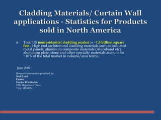  Total US nonresidential cladding market is ~1.5 billion square
feet.. High end architectural cladding materials such as insulated
metal panels, aluminum composite materials (Alucobond etc),
aluminum plate, stone and other specialty materials account for
~10% of the total market in volume/area terms.
June 2009
Research information provided by:
Nick Limb
Partner
Ducker Worldwide
1250 Maplelawn Drive
Troy, MI 48084
 