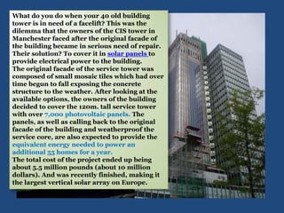 What do you do when your 40 old building
tower is in need of a facelift? This was the
dilemma that the owners of the CIS tower in
Manchester faced after the original facade of
the building became in serious need of repair.
Their solution? To cover it in solar panels to
provide electrical power to the building.
The original facade of the service tower was
composed of small mosaic tiles which had over
time begun to fall exposing the concrete
structure to the weather. After looking at the
available options, the owners of the building
decided to cover the 120m. tall service tower
with over 7,000 photovoltaic panels. The
panels, as well as calling back to the original
facade of the building and weatherproof the
service core, are also expected to provide the
equivalent energy needed to power an
additional 55 homes for a year.
The total cost of the project ended up being
about 5.5 million pounds (about 10 million
dollars). And was recently finished, making it
the largest vertical solar array on Europe.
 