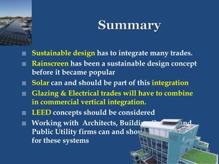  Sustainable design has to integrate many trades.
 Rainscreen has been a sustainable design concept
before it became popular
 Solar can and should be part of this integration
 Glazing & Electrical trades will have to combine
in commercial vertical integration.
 LEED concepts should be considered
 Working with Architects, Building Owners and
Public Utility firms can and should be the focus
for these systems
 