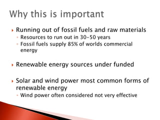 Running out of fossil fuels and raw materialsResources to run out in 30-50 yearsFossil fuels supply 85% of worlds commercial energyRenewable energy sources under fundedSolar and wind power most common forms of renewable energyWind power often considered not very effectiveWhy this is important