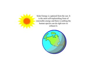 Solar Energy is captured from the sun. It is the most self-replenishing form of renewable energy and there is nothing the human species can do right now to exhaust it. 