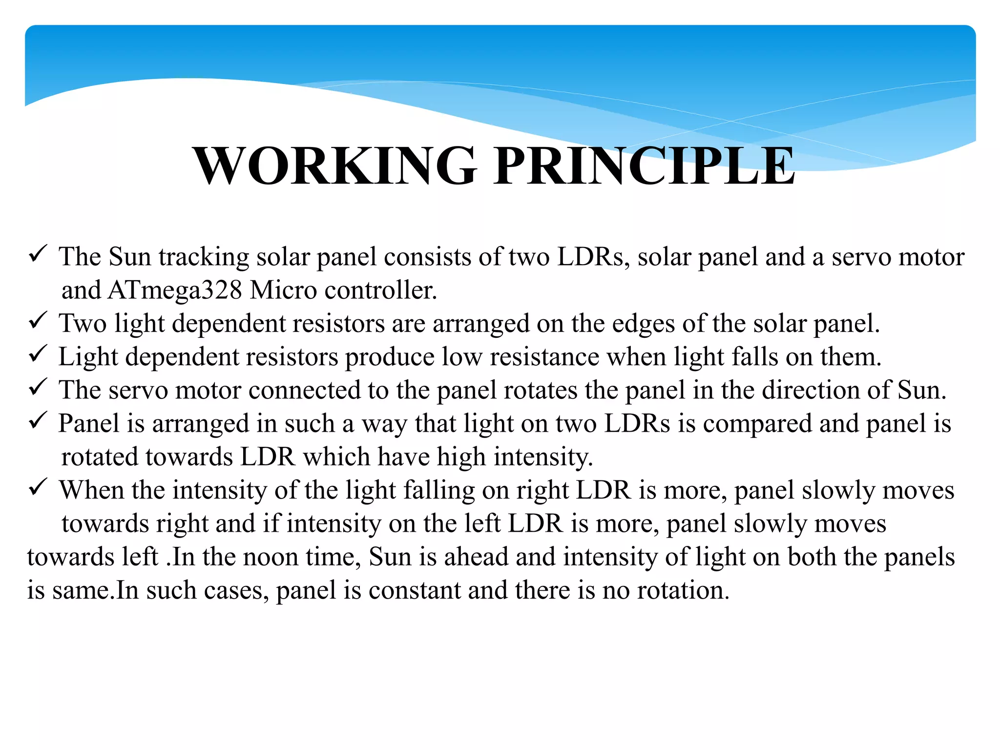 WORKING PRINCIPLE
 The Sun tracking solar panel consists of two LDRs, solar panel and a servo motor
and ATmega328 Micro controller.
 Two light dependent resistors are arranged on the edges of the solar panel.
 Light dependent resistors produce low resistance when light falls on them.
 The servo motor connected to the panel rotates the panel in the direction of Sun.
 Panel is arranged in such a way that light on two LDRs is compared and panel is
rotated towards LDR which have high intensity.
 When the intensity of the light falling on right LDR is more, panel slowly moves
towards right and if intensity on the left LDR is more, panel slowly moves
towards left .In the noon time, Sun is ahead and intensity of light on both the panels
is same.In such cases, panel is constant and there is no rotation.
 