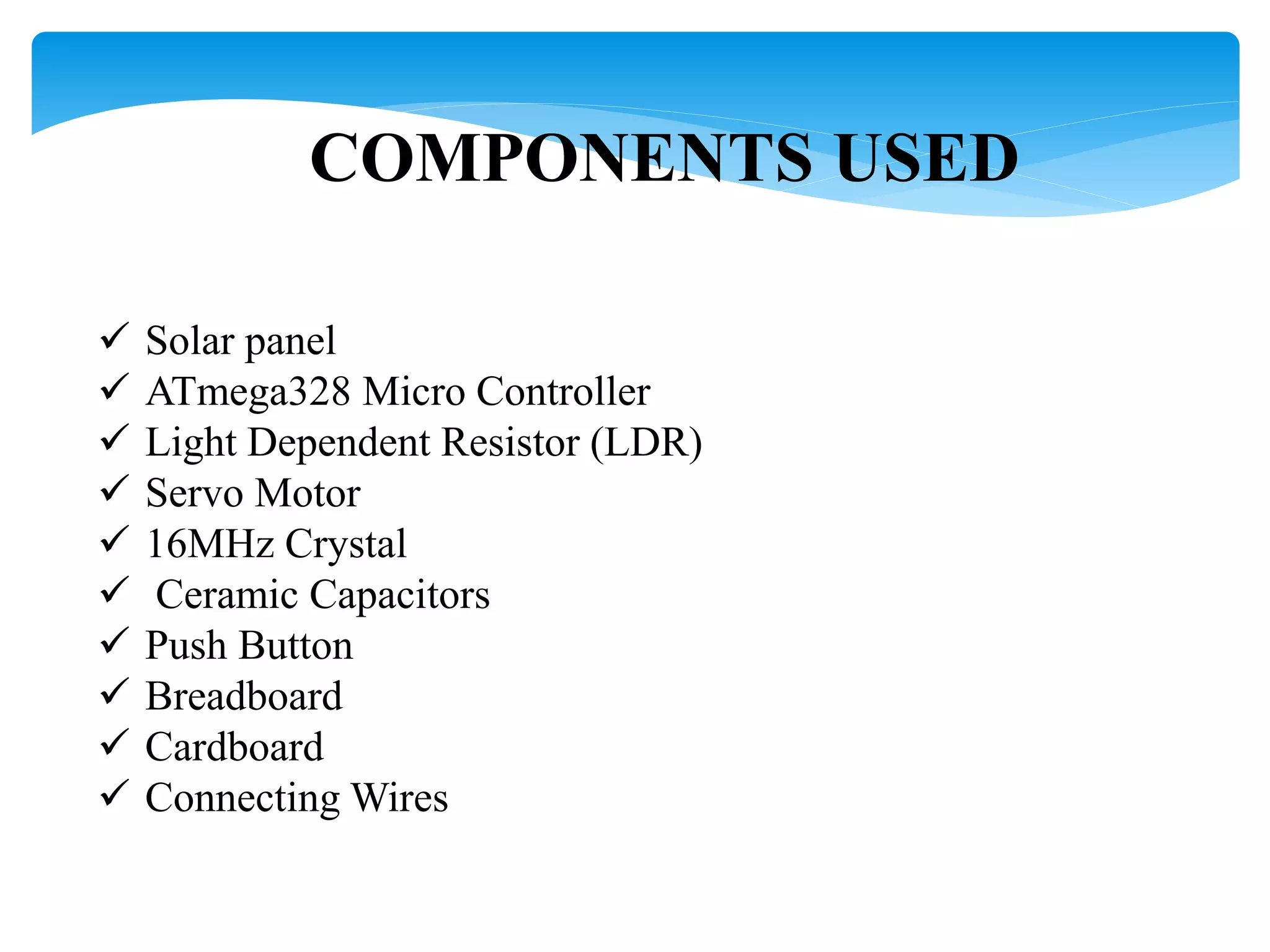 COMPONENTS USED
 Solar panel
 ATmega328 Micro Controller
 Light Dependent Resistor (LDR)
 Servo Motor
 16MHz Crystal
 Ceramic Capacitors
 Push Button
 Breadboard
 Cardboard
 Connecting Wires
 