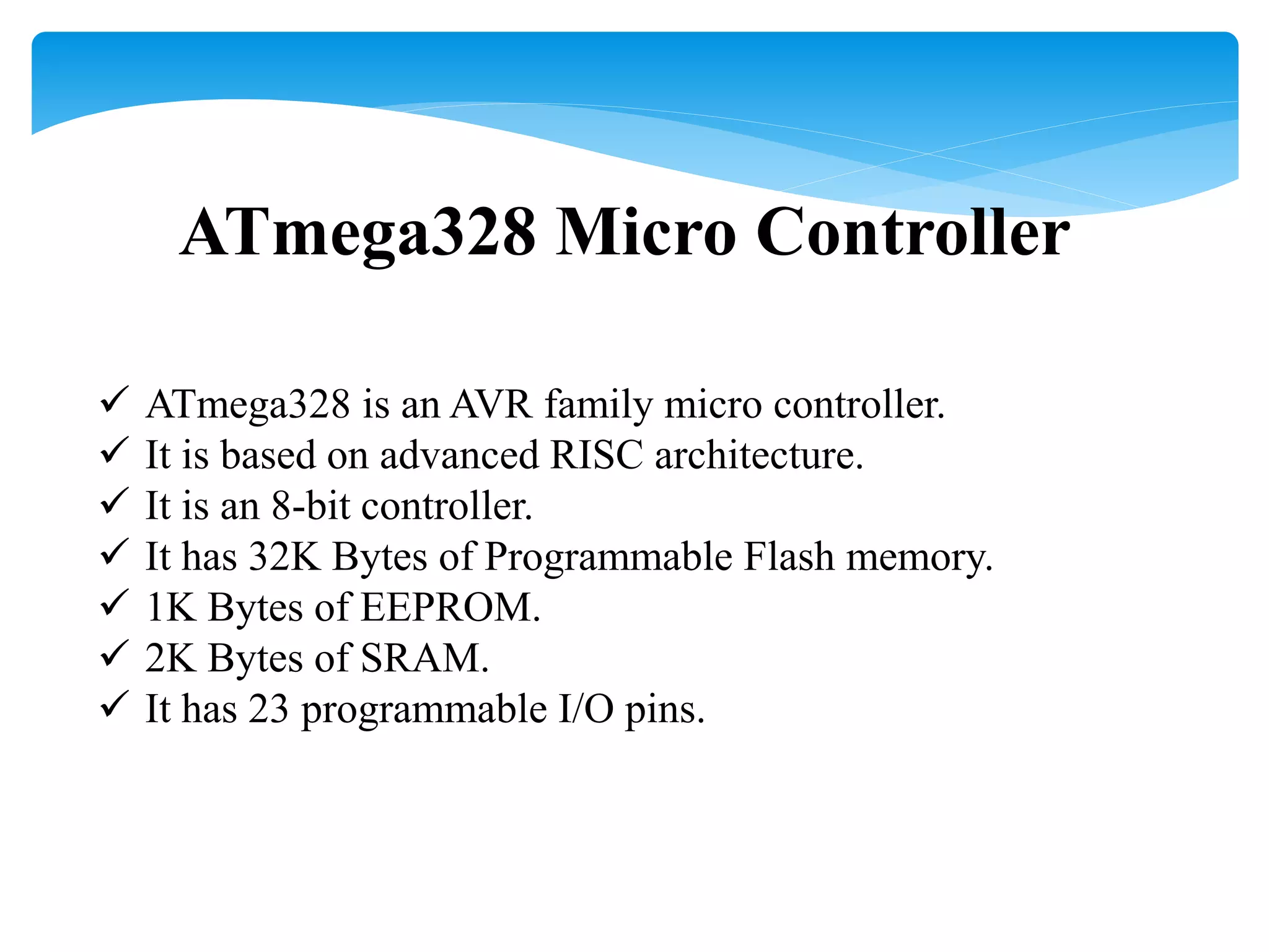 ATmega328 Micro Controller
 ATmega328 is an AVR family micro controller.
 It is based on advanced RISC architecture.
 It is an 8-bit controller.
 It has 32K Bytes of Programmable Flash memory.
 1K Bytes of EEPROM.
 2K Bytes of SRAM.
 It has 23 programmable I/O pins.
 