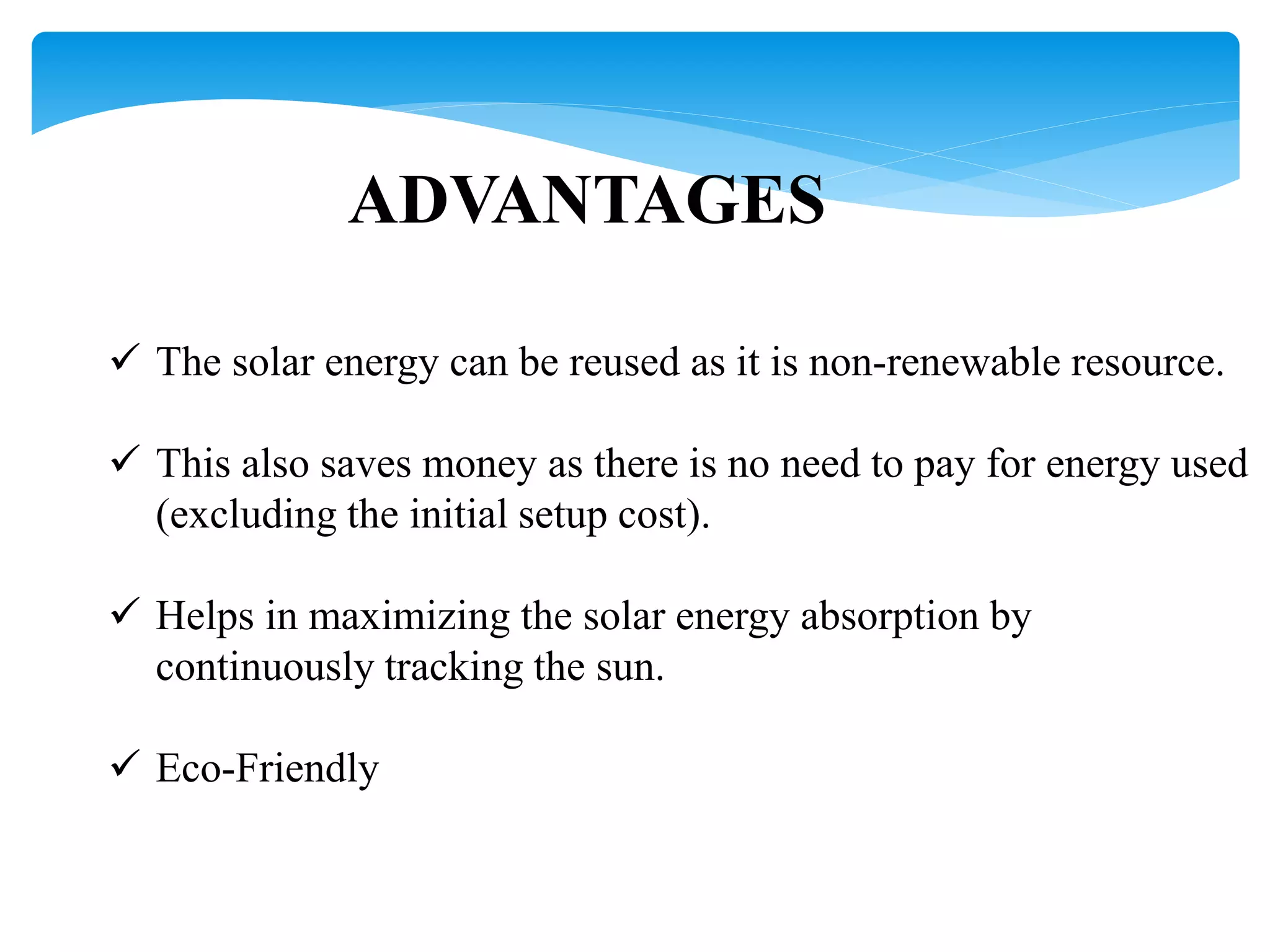 ADVANTAGES
 The solar energy can be reused as it is non-renewable resource.
 This also saves money as there is no need to pay for energy used
(excluding the initial setup cost).
 Helps in maximizing the solar energy absorption by
continuously tracking the sun.
 Eco-Friendly
 