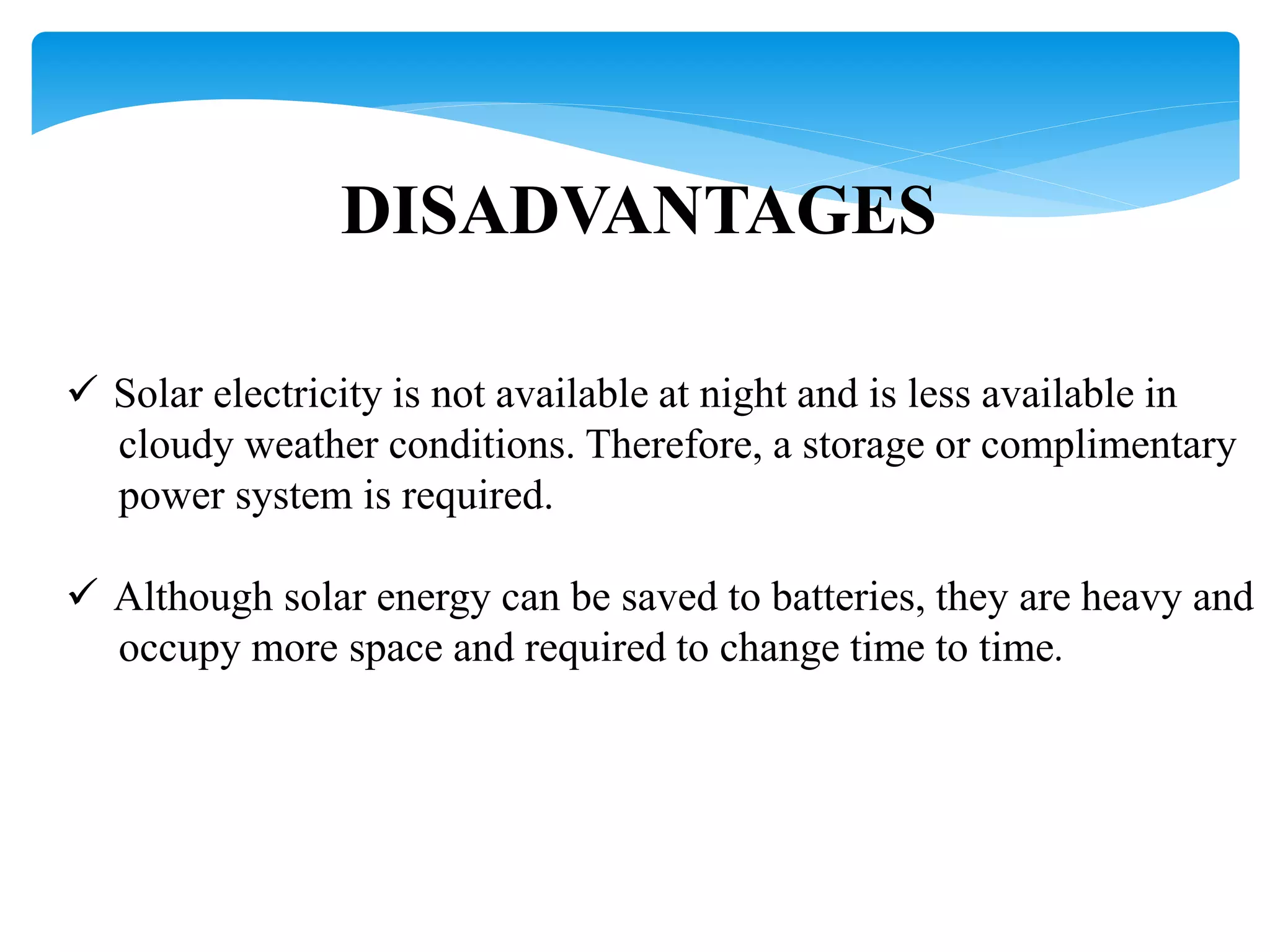 DISADVANTAGES
 Solar electricity is not available at night and is less available in
cloudy weather conditions. Therefore, a storage or complimentary
power system is required.
 Although solar energy can be saved to batteries, they are heavy and
occupy more space and required to change time to time.
 