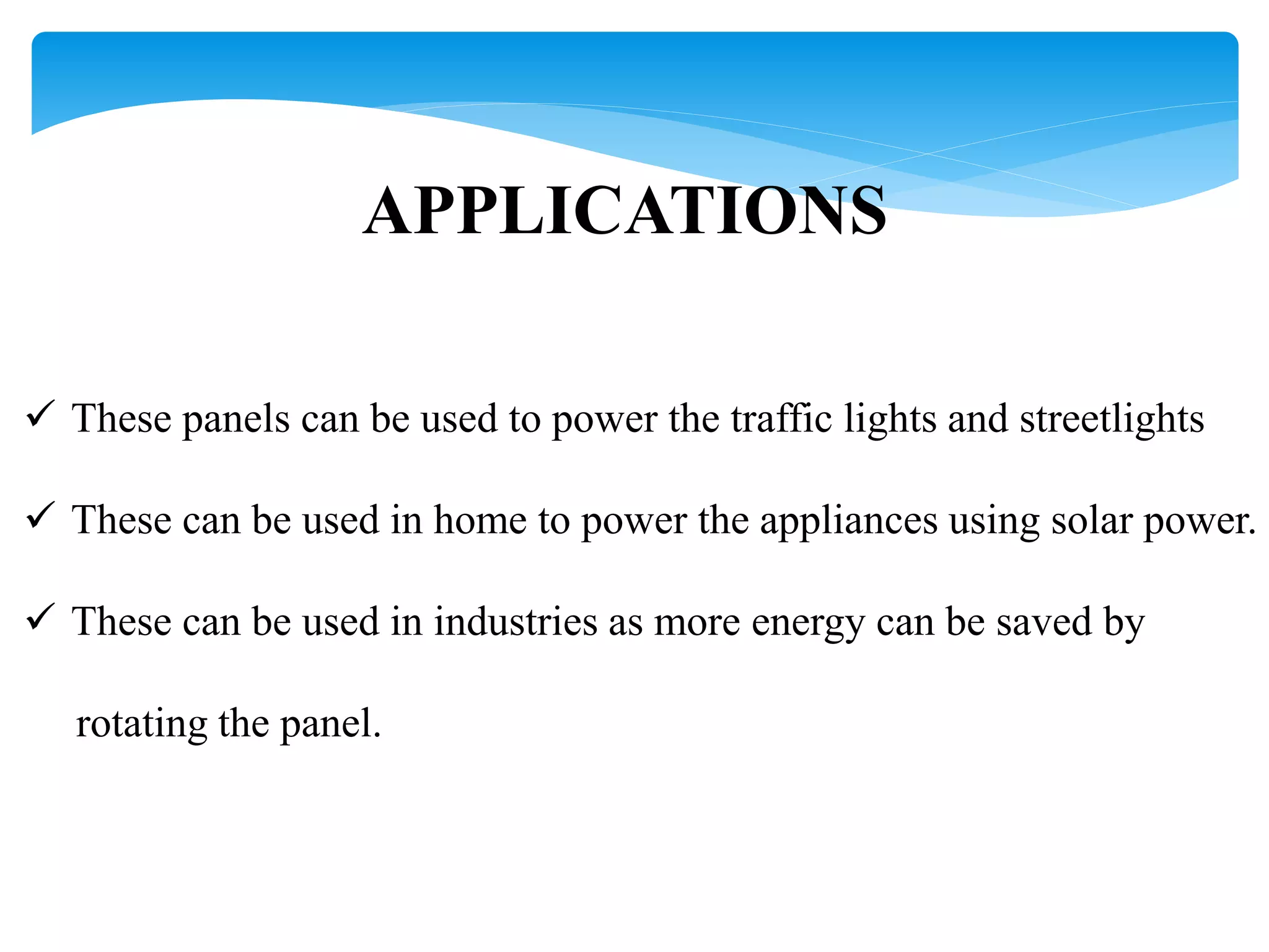 APPLICATIONS
 These panels can be used to power the traffic lights and streetlights
 These can be used in home to power the appliances using solar power.
 These can be used in industries as more energy can be saved by
rotating the panel.
 