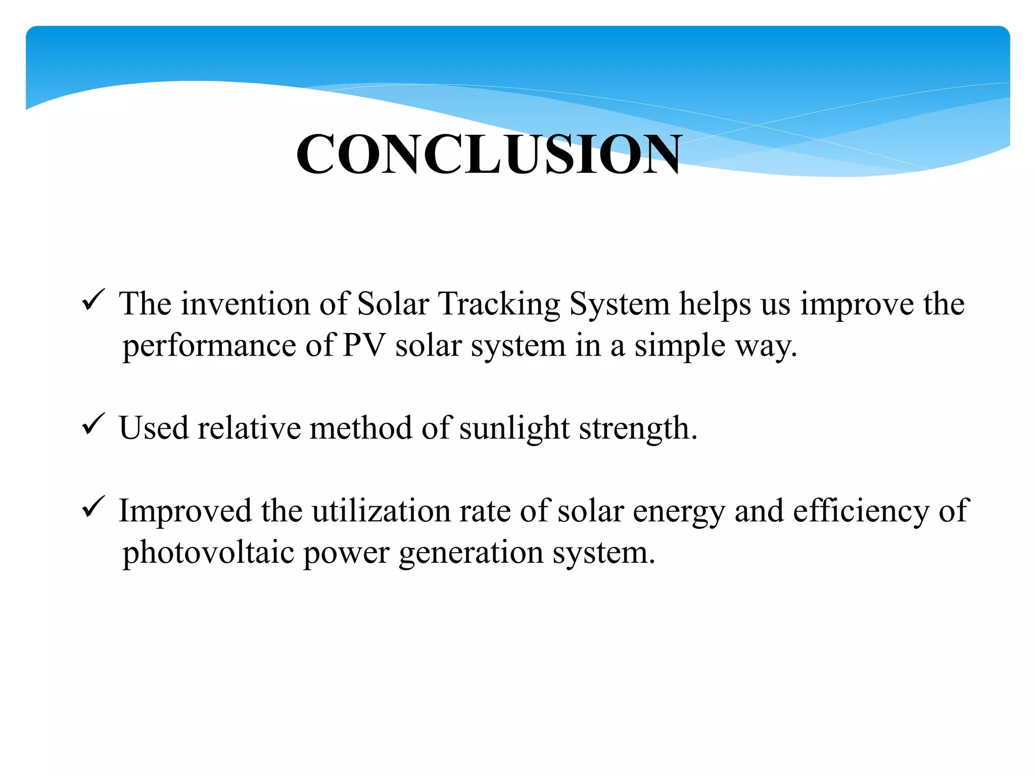 CONCLUSION
 The invention of Solar Tracking System helps us improve the
performance of PV solar system in a simple way.
 Used relative method of sunlight strength.
 Improved the utilization rate of solar energy and efficiency of
photovoltaic power generation system.
 