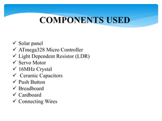 COMPONENTS USED
 Solar panel
 ATmega328 Micro Controller
 Light Dependent Resistor (LDR)
 Servo Motor
 16MHz Crystal
 Ceramic Capacitors
 Push Button
 Breadboard
 Cardboard
 Connecting Wires
 