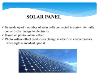 SOLAR PANEL
 Its made up of a number of solar cells connected in series internally
convert solar energy to electricity.
 Based on photo voltaic effect.
 Photo voltaic effect produces a change in electrical characteristics
when light is incident upon it.
 