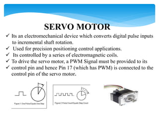 SERVO MOTOR
 Its an electromechanical device which converts digital pulse inputs
to incremental shaft rotation.
 Used for precision positioning control applications.
 Its controlled by a series of electromagnetic coils.
 To drive the servo motor, a PWM Signal must be provided to its
 control pin and hence Pin 17 (which has PWM) is connected to the
control pin of the servo motor.
 