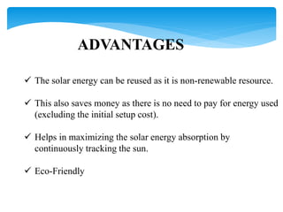 ADVANTAGES
 The solar energy can be reused as it is non-renewable resource.
 This also saves money as there is no need to pay for energy used
(excluding the initial setup cost).
 Helps in maximizing the solar energy absorption by
continuously tracking the sun.
 Eco-Friendly
 